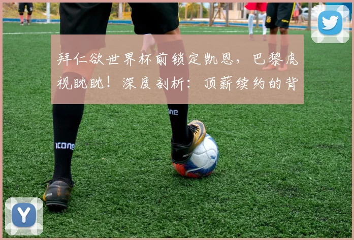 拜仁欲世界杯前锁定凯恩,巴黎虎视眈眈!深度剖析:顶薪续约的背后,凯恩值不值?