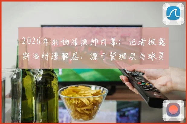2026年利物浦换帅内幕:记者披露斯洛特遭解雇,源于管理层与球员沟通后的共同决定