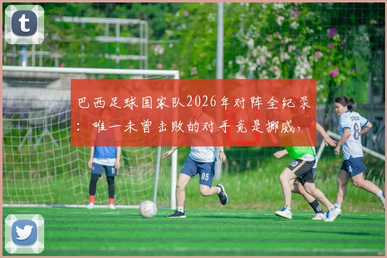 巴西足球国家队2026年对阵全纪录:唯一未曾击败的对手竟是挪威,详解这段“血脉压制”历史