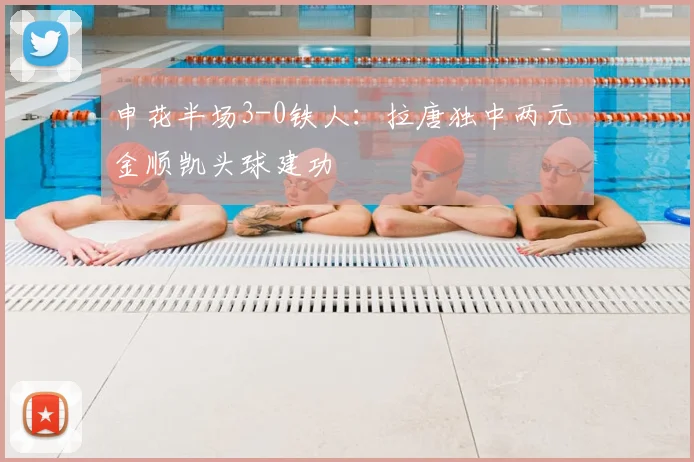 申花半场3-0铁人：拉唐独中两元 金顺凯头球建功