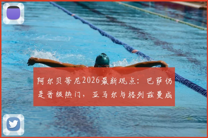阿尔贝蒂尼2026最新观点：巴萨仍是晋级热门，亚马尔与格列兹曼成关键先生