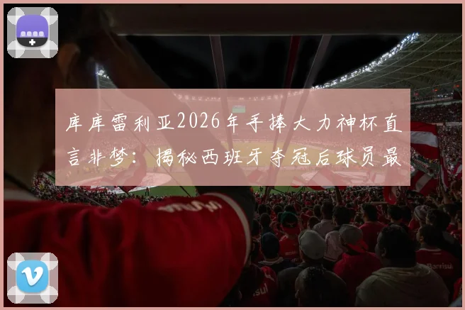 库库雷利亚2026年手捧大力神杯直言非梦:揭秘西班牙夺冠后球员最真实反应与感受