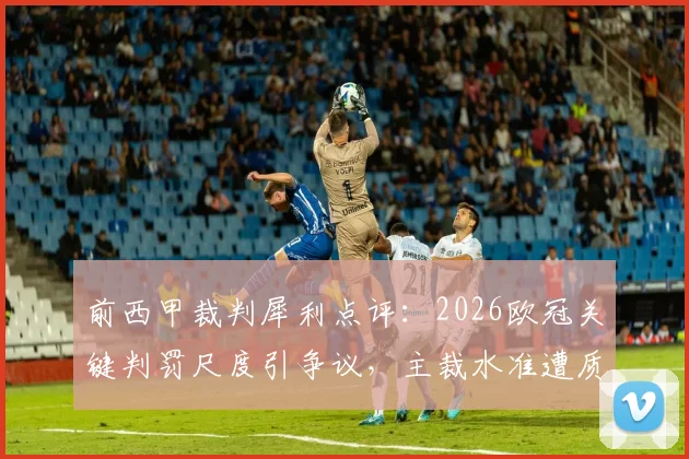 前西甲裁判犀利点评：2026欧冠关键判罚尺度引争议，主裁水准遭质疑，背后原因深度探讨