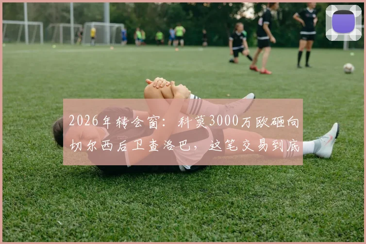 2026年转会窗：科莫3000万欧砸向切尔西后卫查洛巴，这笔交易到底值不值？深度剖析三方得失
