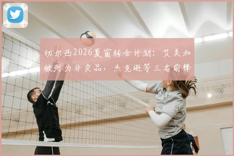 切尔西2026夏窗转会计划:艾美加被列为非卖品,杰克逊等三名前锋或集体离队引关注