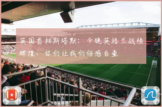 英国首相斯塔默：今晚英格兰战绩辉煌，你们让我们倍感自豪