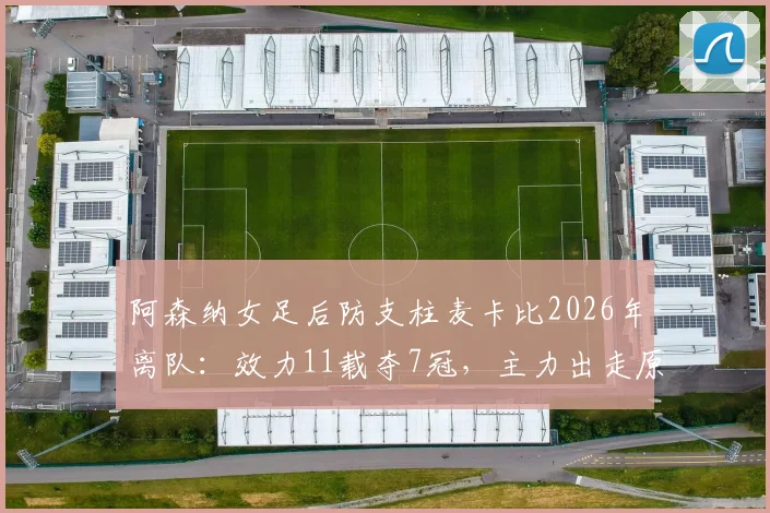 阿森纳女足后防支柱麦卡比2026年离队：效力11载夺7冠，主力出走原因与后防空缺分析