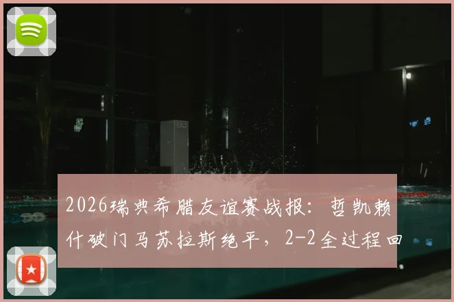 2026瑞典希腊友谊赛战报：哲凯赖什破门马苏拉斯绝平，2-2全过程回顾与关键球分析