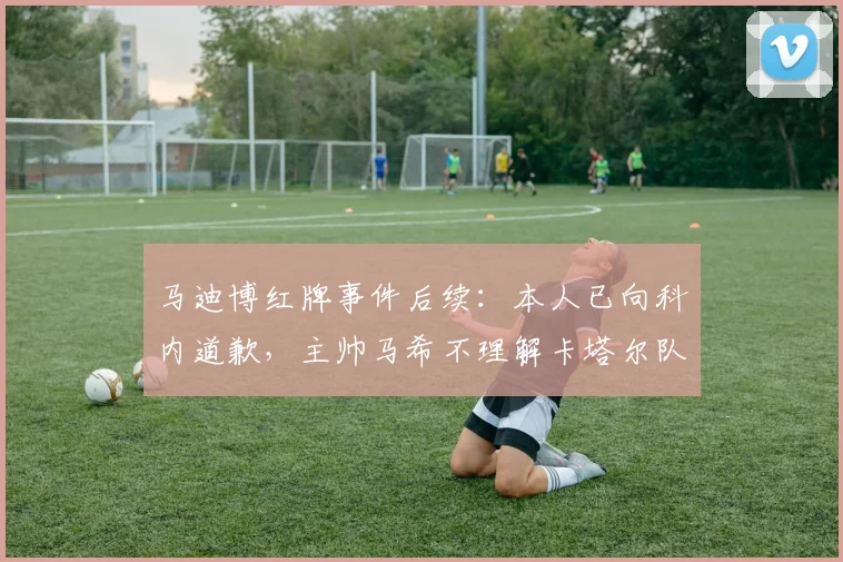 马迪博红牌事件后续：本人已向科内道歉，主帅马希不理解卡塔尔队赛后争议行为
