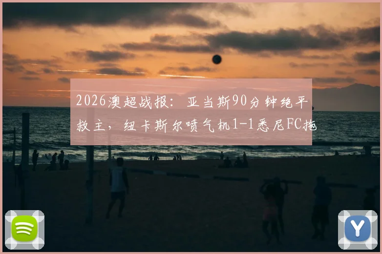 2026澳超战报：亚当斯90分钟绝平救主，纽卡斯尔喷气机1-1悉尼FC拖入加时，附赛后关键数据解析