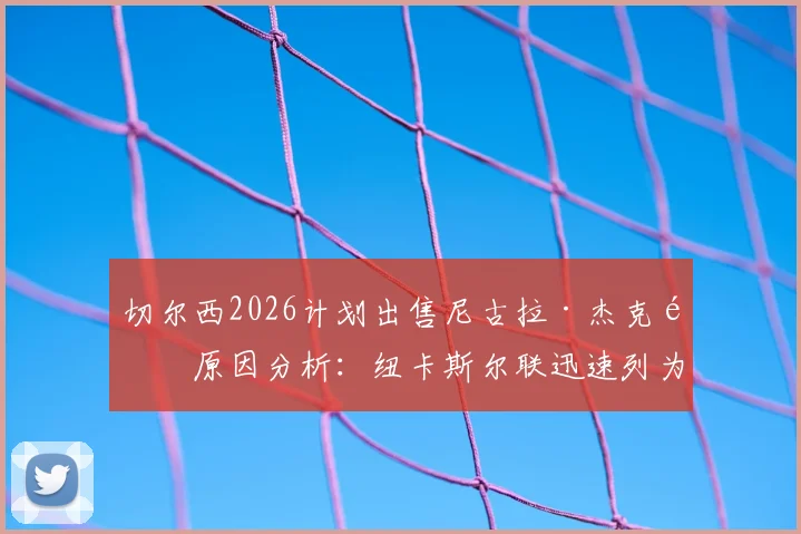 切尔西2026计划出售尼古拉·杰克逊原因分析：纽卡斯尔联迅速列为引援目标，转会操作深度解读