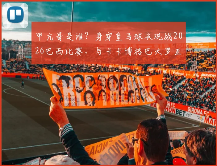 甲亢哥是谁?身穿皇马球衣观战2026巴西比赛,与卡卡博格巴大罗互动视频图片全解析