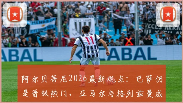 阿尔贝蒂尼2026最新观点：巴萨仍是晋级热门，亚马尔与格列兹曼成关键先生