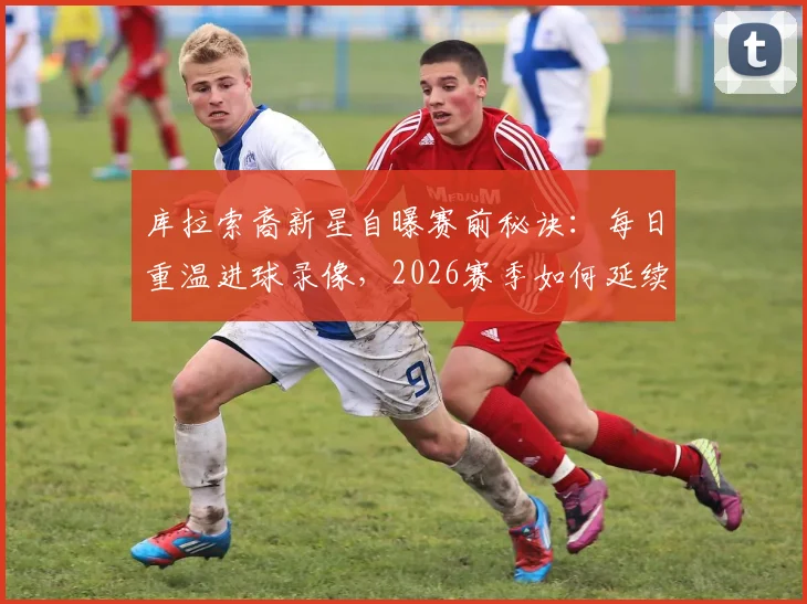 库拉索裔新星自曝赛前秘诀:每日重温进球录像,2026赛季如何延续火热状态?心理调整与实战前瞻