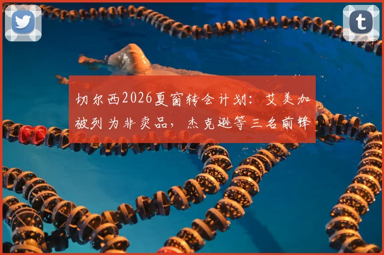 切尔西2026夏窗转会计划：艾美加被列为非卖品，杰克逊等三名前锋或集体离队引关注