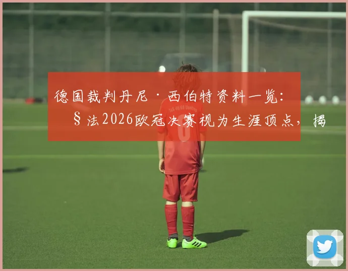德国裁判丹尼·西伯特资料一览：执法2026欧冠决赛视为生涯顶点，揭秘其关键执法经历与成长之路