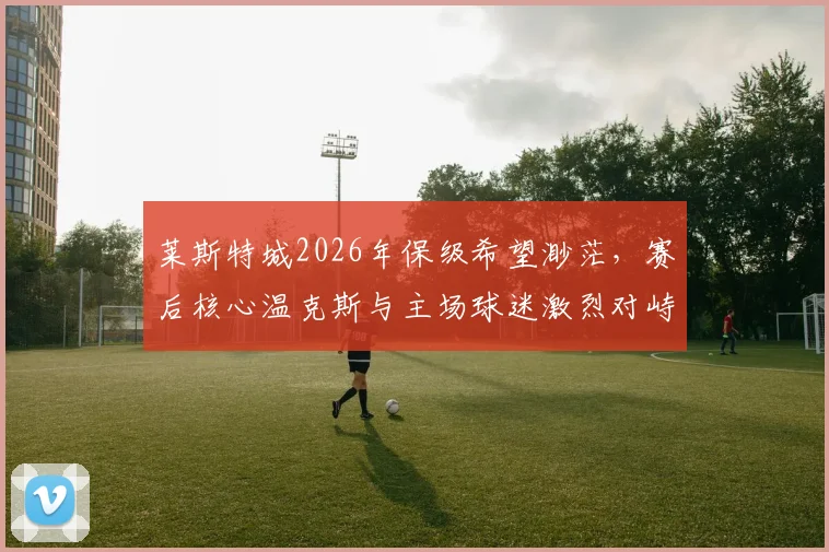 莱斯特城2026年保级希望渺茫，赛后核心温克斯与主场球迷激烈对峙，球队更衣室问题曝光