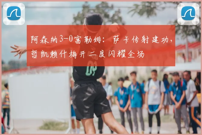 阿森纳3-0富勒姆：萨卡传射建功，哲凯赖什梅开二度闪耀全场