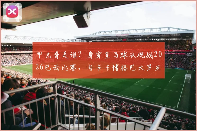 甲亢哥是谁?身穿皇马球衣观战2026巴西比赛,与卡卡博格巴大罗互动视频图片全解析