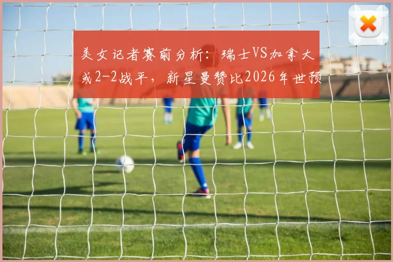 美女记者赛前分析：瑞士VS加拿大或2-2战平，新星曼赞比2026年世预赛成焦点