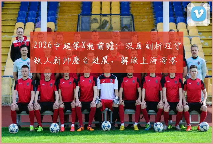2026中超第X轮前瞻：深度剖析辽宁铁人新帅磨合进展，解读上海海港状态起伏关键点与胜负预测