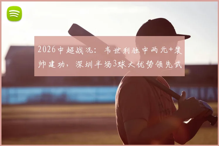 2026中超战况:韦世利独中两元+裴帅建功,深圳半场3球大优势领先武汉队