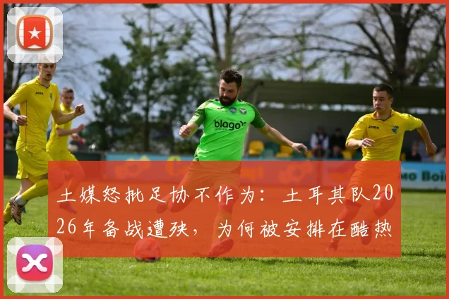 土媒怒批足协不作为:土耳其队2026年备战遭殃,为何被安排在酷热亚利桑那训练?