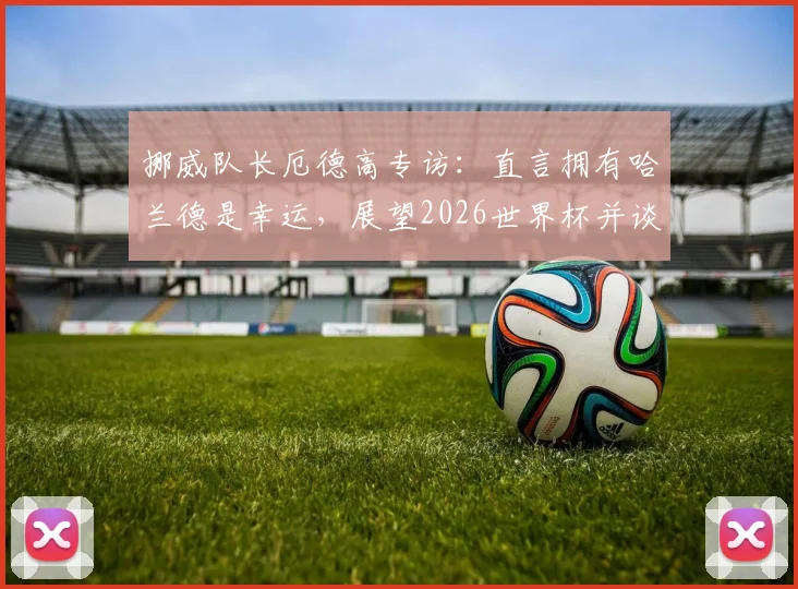 挪威队长厄德高专访:直言拥有哈兰德是幸运,展望2026世界杯并谈如何给巴西队制造困难