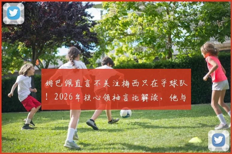 姆巴佩直言不关注梅西只在乎球队！2026年核心领袖言论解读，他与梅西关系究竟如何？
