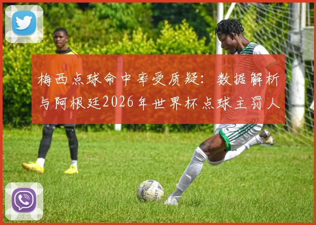 梅西点球命中率受质疑：数据解析与阿根廷2026年世界杯点球主罚人选探讨