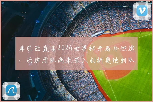库巴西直言2026世界杯开局非坦途，西班牙队尚未深入剖析奥地利队战术打法