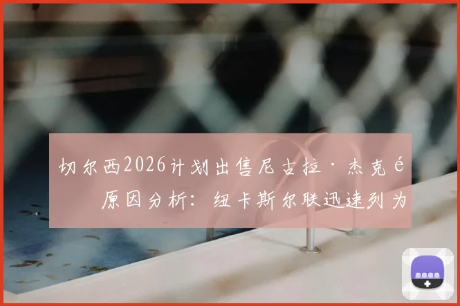切尔西2026计划出售尼古拉·杰克逊原因分析:纽卡斯尔联迅速列为引援目标,转会操作深度解读
