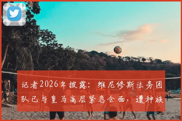 记者2026年披露：维尼修斯法务团队已与皇马高层紧急会面，遭种族歧视案件即将开庭审理关键信息汇总