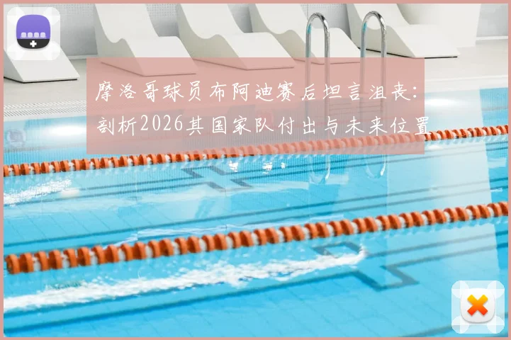 摩洛哥球员布阿迪赛后坦言沮丧:剖析2026其国家队付出与未来位置前景