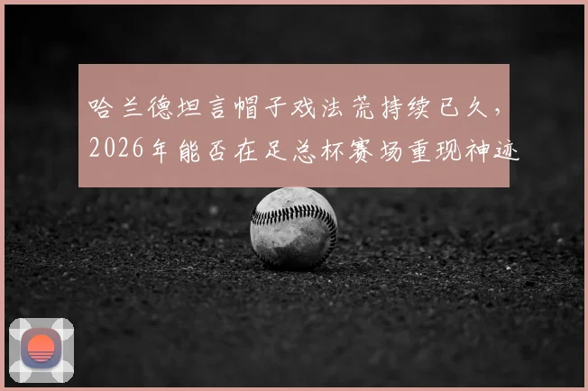 哈兰德坦言帽子戏法荒持续已久,2026年能否在足总杯赛场重现神迹并夺冠?球迷深度探讨