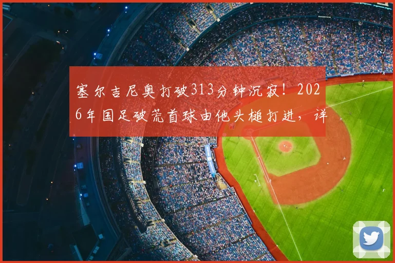 塞尔吉尼奥打破313分钟沉寂！2026年国足破荒首球由他头槌打进，详解其重要性