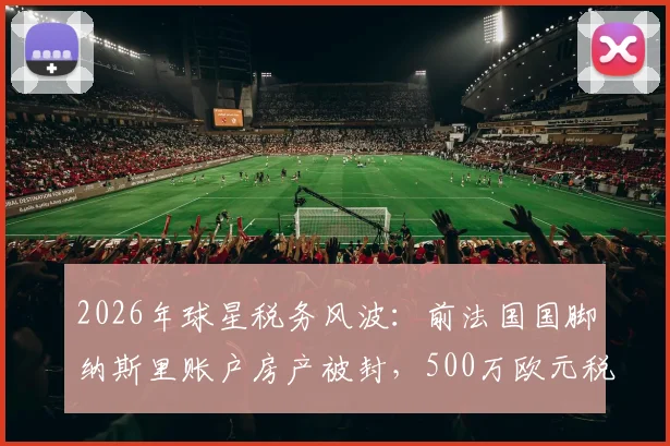 2026年球星税务风波：前法国国脚纳斯里账户房产被封，500万欧元税单如何应对？球员资产规划警示录