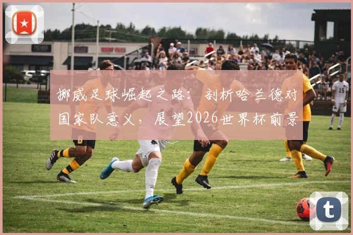 挪威足球崛起之路:剖析哈兰德对国家队意义,展望2026世界杯前景与阵容关键