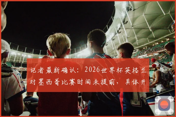 记者最新确认:2026世界杯英格兰对墨西哥比赛时间未提前,具体开球时间与赛程官方指南