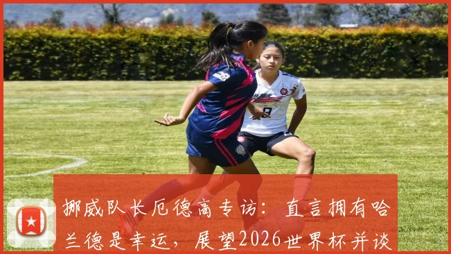 挪威队长厄德高专访：直言拥有哈兰德是幸运，展望2026世界杯并谈如何给巴西队制造困难