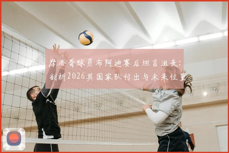 摩洛哥球员布阿迪赛后坦言沮丧：剖析2026其国家队付出与未来位置前景