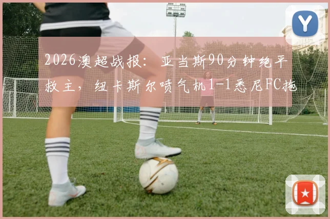 2026澳超战报:亚当斯90分钟绝平救主,纽卡斯尔喷气机1-1悉尼FC拖入加时,附赛后关键数据解析