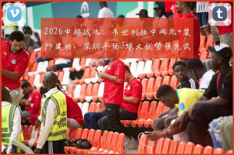 2026中超战况：韦世利独中两元+裴帅建功，深圳半场3球大优势领先武汉队