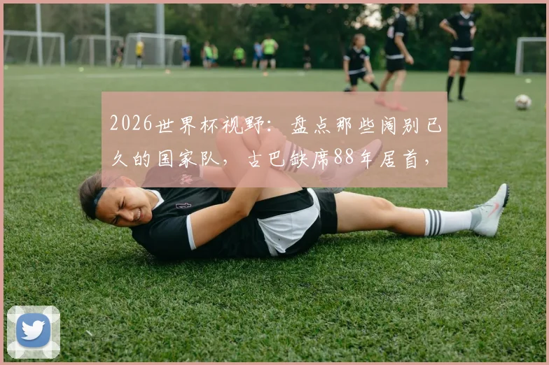 2026世界杯视野:盘点那些阔别已久的国家队,古巴缺席88年居首,中国队排名第12