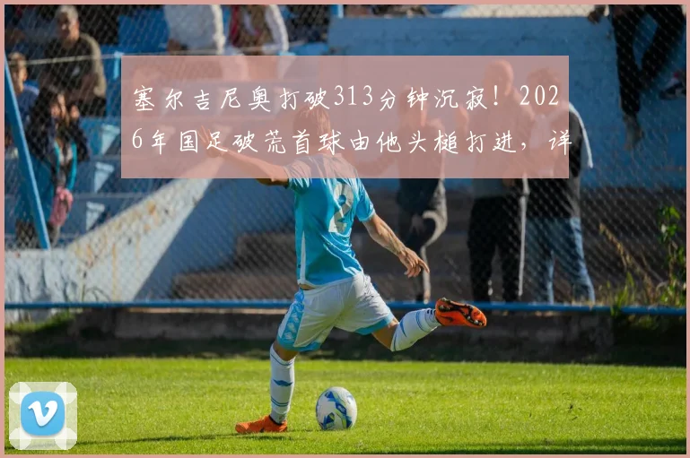 塞尔吉尼奥打破313分钟沉寂！2026年国足破荒首球由他头槌打进，详解其重要性