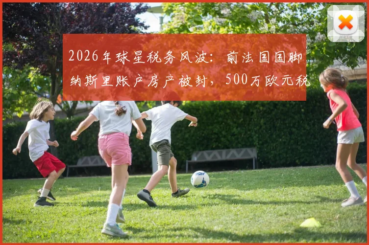 2026年球星税务风波:前法国国脚纳斯里账户房产被封,500万欧元税单如何应对?球员资产规划警示录